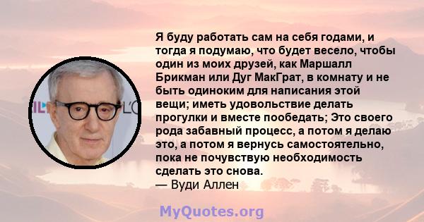 Я буду работать сам на себя годами, и тогда я подумаю, что будет весело, чтобы один из моих друзей, как Маршалл Брикман или Дуг МакГрат, в комнату и не быть одиноким для написания этой вещи; иметь удовольствие делать