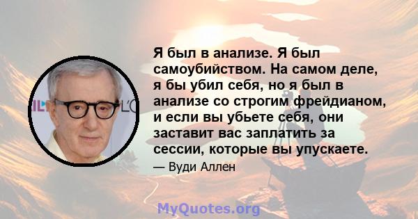 Я был в анализе. Я был самоубийством. На самом деле, я бы убил себя, но я был в анализе со строгим фрейдианом, и если вы убьете себя, они заставит вас заплатить за сессии, которые вы упускаете.