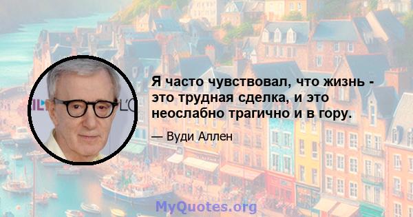 Я часто чувствовал, что жизнь - это трудная сделка, и это неослабно трагично и в гору.