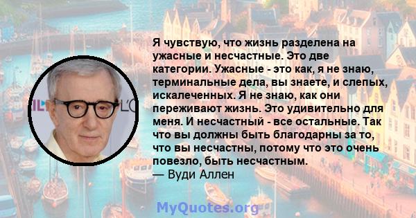 Я чувствую, что жизнь разделена на ужасные и несчастные. Это две категории. Ужасные - это как, я не знаю, терминальные дела, вы знаете, и слепых, искалеченных. Я не знаю, как они переживают жизнь. Это удивительно для