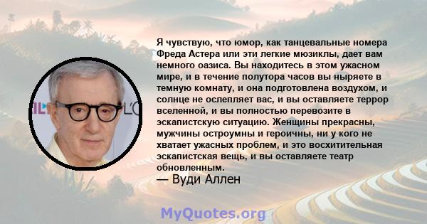 Я чувствую, что юмор, как танцевальные номера Фреда Астера или эти легкие мюзиклы, дает вам немного оазиса. Вы находитесь в этом ужасном мире, и в течение полутора часов вы ныряете в темную комнату, и она подготовлена