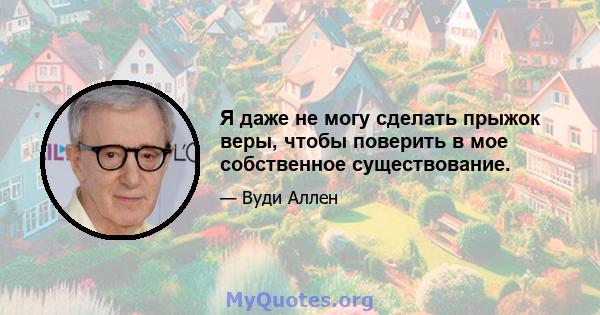 Я даже не могу сделать прыжок веры, чтобы поверить в мое собственное существование.