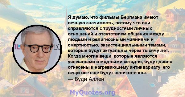 Я думаю, что фильмы Бергмана имеют вечную значимость, потому что они справляются с трудностями личных отношений и отсутствием общения между людьми и религиозными чаяниями и смертностью, экзистенциальными темами, которые 