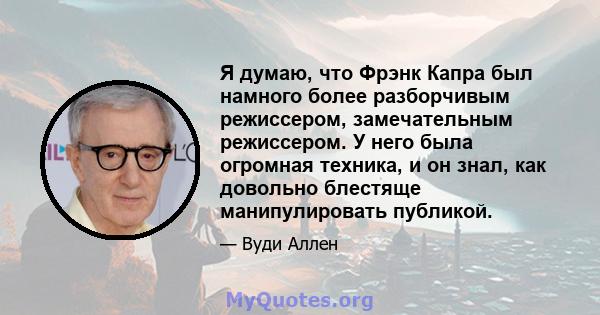 Я думаю, что Фрэнк Капра был намного более разборчивым режиссером, замечательным режиссером. У него была огромная техника, и он знал, как довольно блестяще манипулировать публикой.