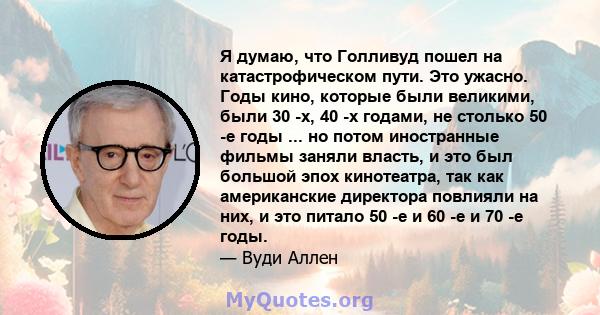 Я думаю, что Голливуд пошел на катастрофическом пути. Это ужасно. Годы кино, которые были великими, были 30 -х, 40 -х годами, не столько 50 -е годы ... но потом иностранные фильмы заняли власть, и это был большой эпох