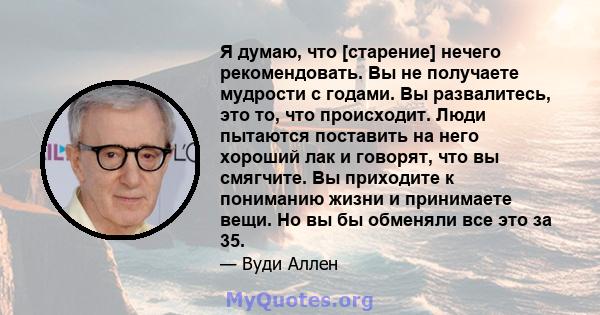 Я думаю, что [старение] нечего рекомендовать. Вы не получаете мудрости с годами. Вы развалитесь, это то, что происходит. Люди пытаются поставить на него хороший лак и говорят, что вы смягчите. Вы приходите к пониманию