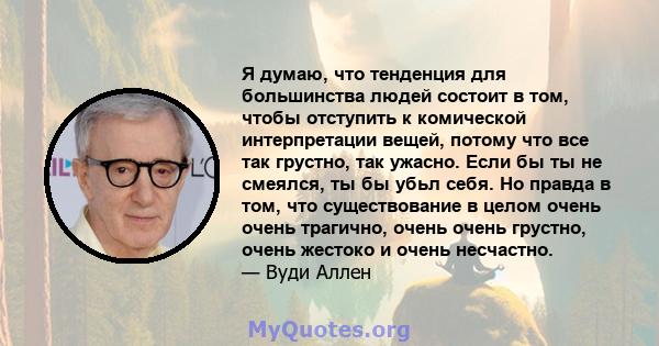 Я думаю, что тенденция для большинства людей состоит в том, чтобы отступить к комической интерпретации вещей, потому что все так грустно, так ужасно. Если бы ты не смеялся, ты бы убьл себя. Но правда в том, что