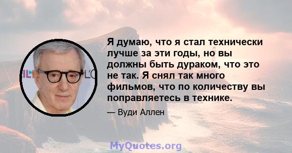 Я думаю, что я стал технически лучше за эти годы, но вы должны быть дураком, что это не так. Я снял так много фильмов, что по количеству вы поправляетесь в технике.