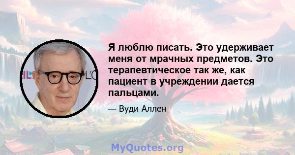 Я люблю писать. Это удерживает меня от мрачных предметов. Это терапевтическое так же, как пациент в учреждении дается пальцами.