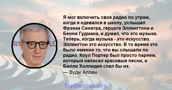 Я мог включить свое радио по утрам, когда я одевался в школу, услышал Фрэнка Синатра, герцога Эллингтона и Бенни Гудмана, и думал, что это музыка. Теперь, когда музыка - это искусство. Эллингтон это искусство. В то