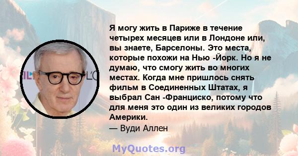 Я могу жить в Париже в течение четырех месяцев или в Лондоне или, вы знаете, Барселоны. Это места, которые похожи на Нью -Йорк. Но я не думаю, что смогу жить во многих местах. Когда мне пришлось снять фильм в