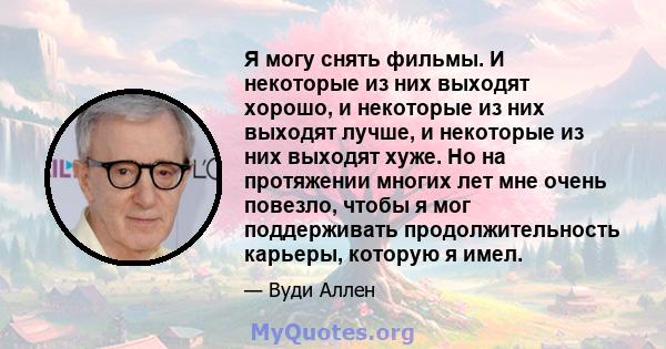 Я могу снять фильмы. И некоторые из них выходят хорошо, и некоторые из них выходят лучше, и некоторые из них выходят хуже. Но на протяжении многих лет мне очень повезло, чтобы я мог поддерживать продолжительность