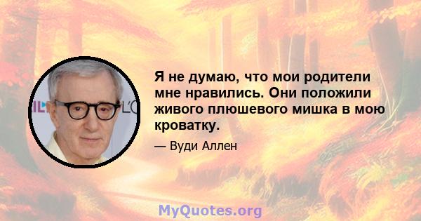 Я не думаю, что мои родители мне нравились. Они положили живого плюшевого мишка в мою кроватку.