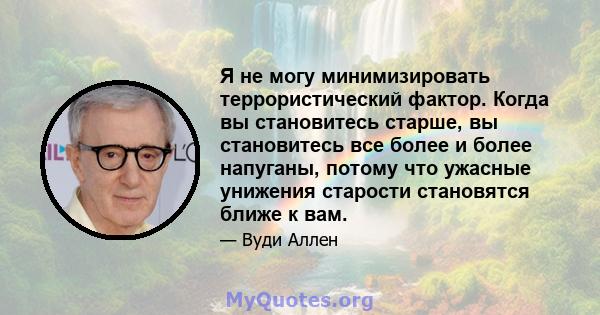 Я не могу минимизировать террористический фактор. Когда вы становитесь старше, вы становитесь все более и более напуганы, потому что ужасные унижения старости становятся ближе к вам.