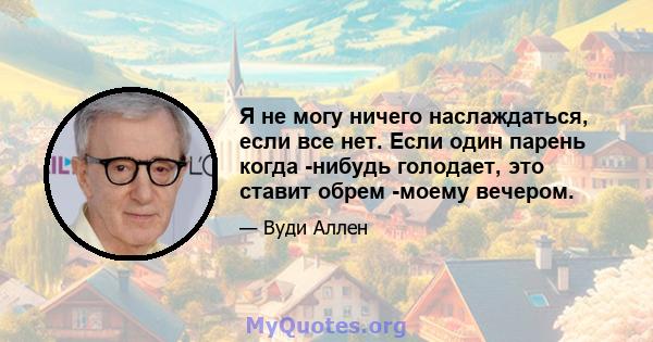 Я не могу ничего наслаждаться, если все нет. Если один парень когда -нибудь голодает, это ставит обрем -моему вечером.