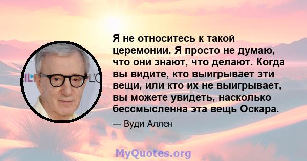 Я не относитесь к такой церемонии. Я просто не думаю, что они знают, что делают. Когда вы видите, кто выигрывает эти вещи, или кто их не выигрывает, вы можете увидеть, насколько бессмысленна эта вещь Оскара.