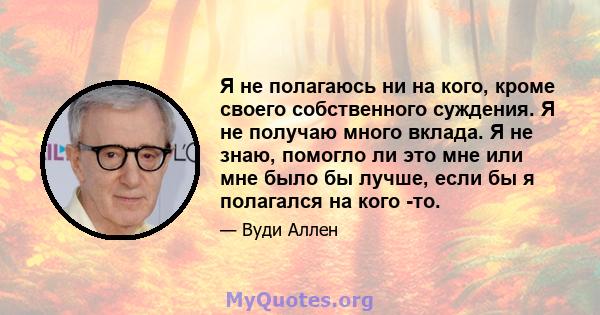 Я не полагаюсь ни на кого, кроме своего собственного суждения. Я не получаю много вклада. Я не знаю, помогло ли это мне или мне было бы лучше, если бы я полагался на кого -то.