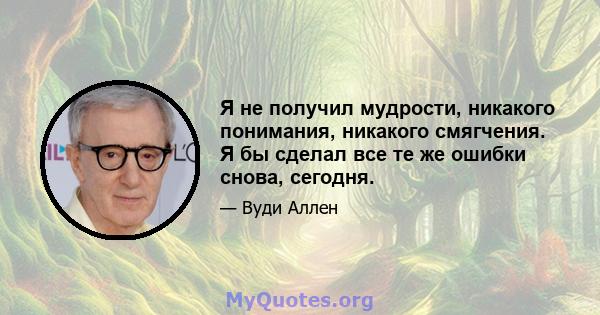 Я не получил мудрости, никакого понимания, никакого смягчения. Я бы сделал все те же ошибки снова, сегодня.