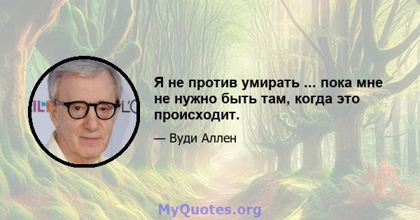 Я не против умирать ... пока мне не нужно быть там, когда это происходит.