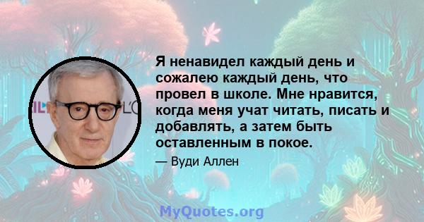 Я ненавидел каждый день и сожалею каждый день, что провел в школе. Мне нравится, когда меня учат читать, писать и добавлять, а затем быть оставленным в покое.