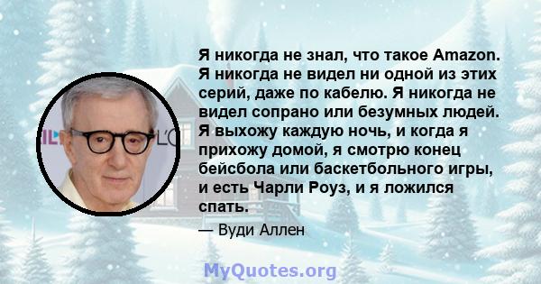 Я никогда не знал, что такое Amazon. Я никогда не видел ни одной из этих серий, даже по кабелю. Я никогда не видел сопрано или безумных людей. Я выхожу каждую ночь, и когда я прихожу домой, я смотрю конец бейсбола или