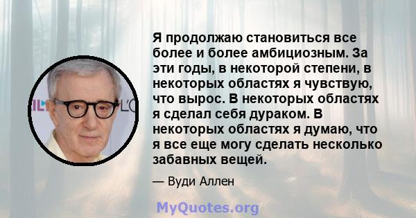 Я продолжаю становиться все более и более амбициозным. За эти годы, в некоторой степени, в некоторых областях я чувствую, что вырос. В некоторых областях я сделал себя дураком. В некоторых областях я думаю, что я все