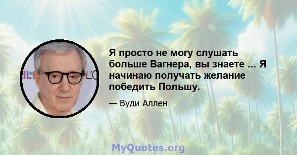 Я просто не могу слушать больше Вагнера, вы знаете ... Я начинаю получать желание победить Польшу.