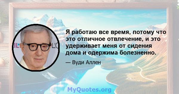 Я работаю все время, потому что это отличное отвлечение, и это удерживает меня от сидения дома и одержима болезненно.