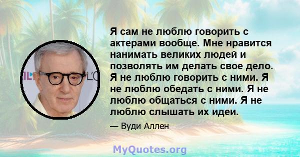 Я сам не люблю говорить с актерами вообще. Мне нравится нанимать великих людей и позволять им делать свое дело. Я не люблю говорить с ними. Я не люблю обедать с ними. Я не люблю общаться с ними. Я не люблю слышать их