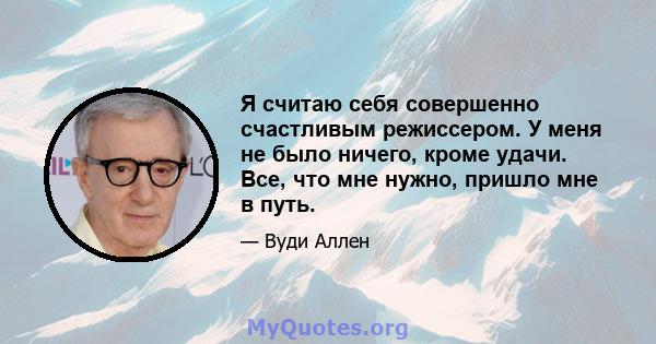 Я считаю себя совершенно счастливым режиссером. У меня не было ничего, кроме удачи. Все, что мне нужно, пришло мне в путь.