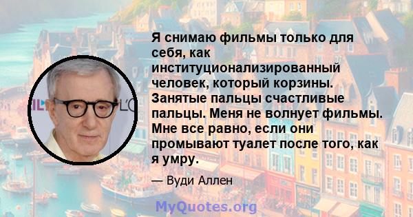 Я снимаю фильмы только для себя, как институционализированный человек, который корзины. Занятые пальцы счастливые пальцы. Меня не волнует фильмы. Мне все равно, если они промывают туалет после того, как я умру.