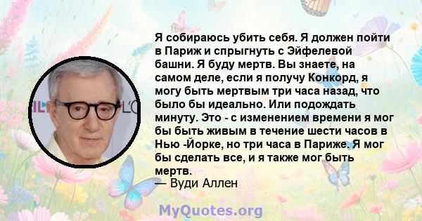 Я собираюсь убить себя. Я должен пойти в Париж и спрыгнуть с Эйфелевой башни. Я буду мертв. Вы знаете, на самом деле, если я получу Конкорд, я могу быть мертвым три часа назад, что было бы идеально. Или подождать