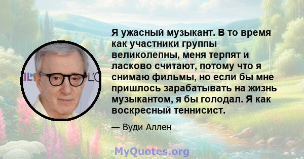 Я ужасный музыкант. В то время как участники группы великолепны, меня терпят и ласково считают, потому что я снимаю фильмы, но если бы мне пришлось зарабатывать на жизнь музыкантом, я бы голодал. Я как воскресный