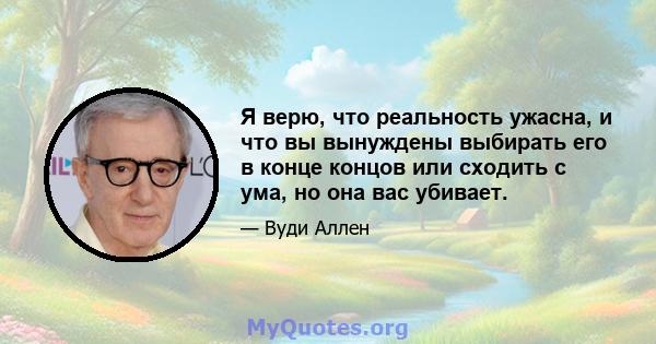 Я верю, что реальность ужасна, и что вы вынуждены выбирать его в конце концов или сходить с ума, но она вас убивает.