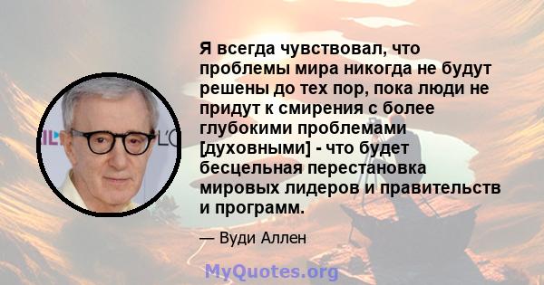 Я всегда чувствовал, что проблемы мира никогда не будут решены до тех пор, пока люди не придут к смирения с более глубокими проблемами [духовными] - что будет бесцельная перестановка мировых лидеров и правительств и