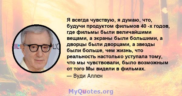 Я всегда чувствую, я думаю, что, будучи продуктом фильмов 40 -х годов, где фильмы были величайшими вещами, а экраны были большими, а дворцы были дворцами, а звезды были больше, чем жизнь, что реальность настолько