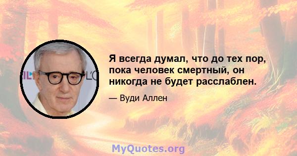 Я всегда думал, что до тех пор, пока человек смертный, он никогда не будет расслаблен.