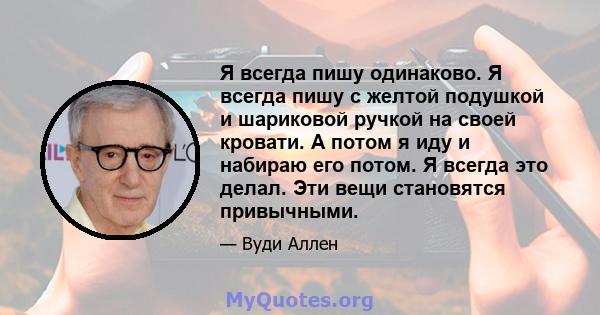 Я всегда пишу одинаково. Я всегда пишу с желтой подушкой и шариковой ручкой на своей кровати. А потом я иду и набираю его потом. Я всегда это делал. Эти вещи становятся привычными.