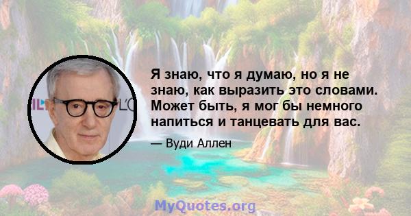 Я знаю, что я думаю, но я не знаю, как выразить это словами. Может быть, я мог бы немного напиться и танцевать для вас.