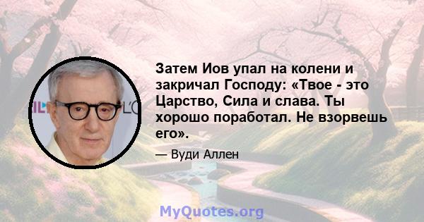 Затем Иов упал на колени и закричал Господу: «Твое - это Царство, Сила и слава. Ты хорошо поработал. Не взорвешь его».