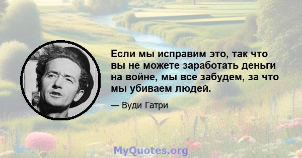 Если мы исправим это, так что вы не можете заработать деньги на войне, мы все забудем, за что мы убиваем людей.