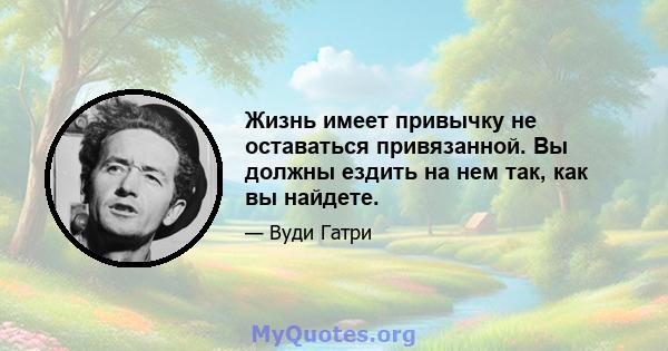 Жизнь имеет привычку не оставаться привязанной. Вы должны ездить на нем так, как вы найдете.