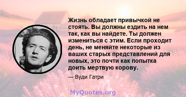 Жизнь обладает привычкой не стоять. Вы должны ездить на нем так, как вы найдете. Ты должен измениться с этим. Если проходит день, не меняйте некоторые из ваших старых представлений для новых, это почти как попытка доить 