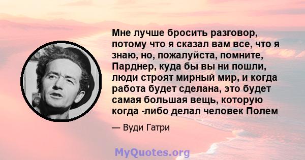 Мне лучше бросить разговор, потому что я сказал вам все, что я знаю, но, пожалуйста, помните, Парднер, куда бы вы ни пошли, люди строят мирный мир, и когда работа будет сделана, это будет самая большая вещь, которую