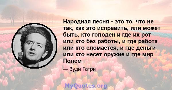 Народная песня - это то, что не так, как это исправить, или может быть, кто голоден и где их рот или кто без работы, и где работа или кто сломается, и где деньги или кто несет оружие и где мир Полем