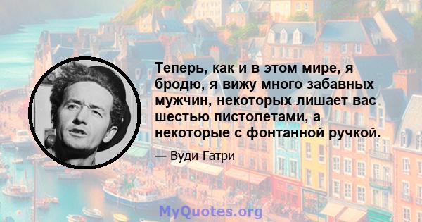 Теперь, как и в этом мире, я бродю, я вижу много забавных мужчин, некоторых лишает вас шестью пистолетами, а некоторые с фонтанной ручкой.