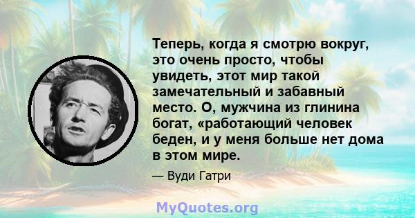 Теперь, когда я смотрю вокруг, это очень просто, чтобы увидеть, этот мир такой замечательный и забавный место. О, мужчина из глинина богат, «работающий человек беден, и у меня больше нет дома в этом мире.