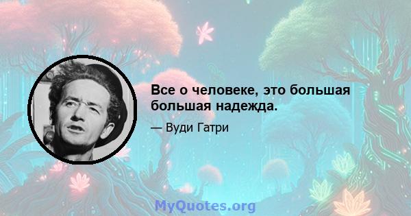 Все о человеке, это большая большая надежда.