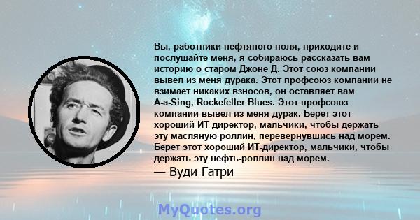 Вы, работники нефтяного поля, приходите и послушайте меня, я собираюсь рассказать вам историю о старом Джоне Д. Этот союз компании вывел из меня дурака. Этот профсоюз компании не взимает никаких взносов, он оставляет