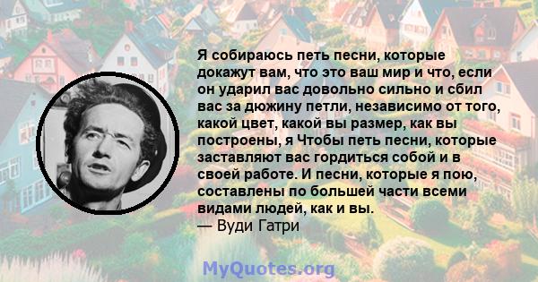 Я собираюсь петь песни, которые докажут вам, что это ваш мир и что, если он ударил вас довольно сильно и сбил вас за дюжину петли, независимо от того, какой цвет, какой вы размер, как вы построены, я Чтобы петь песни,